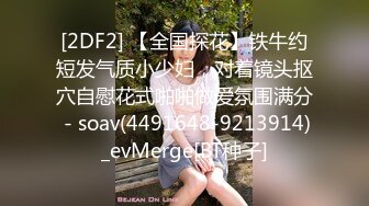 [2DF2] 【全国探花】铁牛约短发气质小少妇，对着镜头抠穴自慰花式啪啪做爱氛围满分 - soav(4491648-9213914)_evMerge[BT种子]