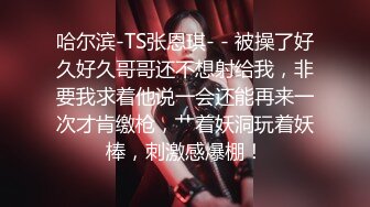 哈尔滨-TS张恩琪- - 被操了好久好久哥哥还不想射给我，非要我求着他说一会还能再来一次才肯缴枪，艹着妖洞玩着妖棒，刺激感爆棚！