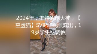 2024年，推特原创大神，【空虚猫】SVIP群视频流出，19岁学生妹调教