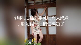 《用利抽插》丰乳肥臀大奶妹，超短裙一把抱住揉奶子