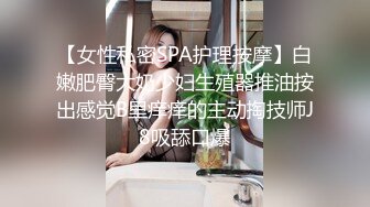 【女性私密SPA护理按摩】白嫩肥臀大奶少妇生殖器推油按出感觉B里痒痒的主动掏技师J8吸舔口爆