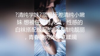 ?清纯学妹?顶级反差清纯小嫩妹 想被任何男人操，性感的白袜搭配极品的身材清纯靓丽，青春的肉体肆意蹂躏