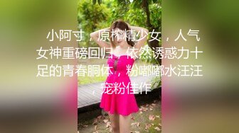   小阿寸，原榨精少女，人气女神重磅回归，依然诱惑力十足的青春胴体，粉嘟嘟水汪汪，宠粉佳作