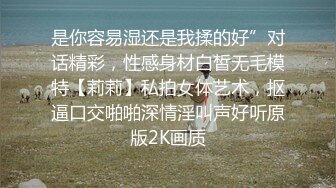 是你容易湿还是我揉的好”对话精彩，性感身材白皙无毛模特【莉莉】私拍女体艺术，抠逼口交啪啪深情淫叫声好听原版2K画质