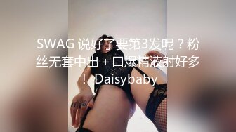 SWAG 说好了要第3发呢？粉丝无套中出＋口爆精液射好多！ Daisybaby