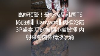 高能预警！最新极品韩国TS杨丽娜▌lilanyang▌肉欲沦陷3P盛宴 后庭被插小嘴被插 内射嫩菊肉棒精液喷涌