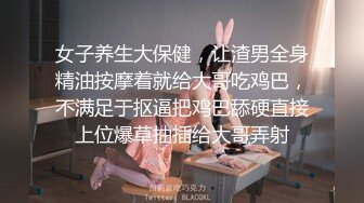 女子养生大保健，让渣男全身精油按摩着就给大哥吃鸡巴，不满足于抠逼把鸡巴舔硬直接上位爆草抽插给大哥弄射