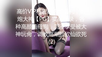 高价VIP私密群内部福利，约炮大神【PG】实战记录，各种高颜值母狗，沉浸享受被大神玩肏，调教高潮脸欲仙欲死 (2)