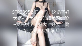 STP28952 兄弟们！这奶子好大啊~【鱼幼微】超美网红脸~我先射了！好大，好大，震惊了，强烈推荐！