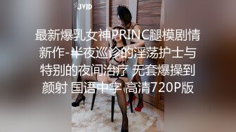 最新爆乳女神PRINC腿模剧情新作-半夜巡诊的淫荡护士与特别的夜间治疗 无套爆操到颜射 国语中字 高清720P版