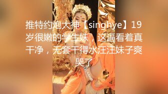 推特约炮大神【singhye】19岁很嫩的学生妹，这逼看着真干净，无套干得水汪汪妹子爽哭了