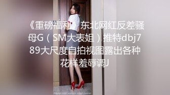 《重磅福利》东北网红反差骚母G（SM大表姐）推特dbj789大尺度自拍视图露出各种花样羞辱调J