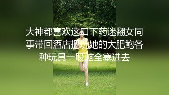 大神都喜欢这口下药迷翻女同事带回酒店把玩她的大肥鲍各种玩具一股脑全塞进去