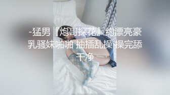 -猛男『炮哥探花』约漂亮豪乳骚妹啪啪 抽插乱操 操完舔干净