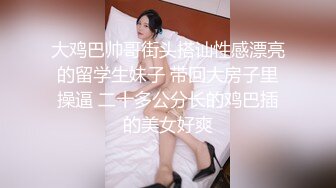 大鸡巴帅哥街头搭讪性感漂亮的留学生妹子 带回大房子里操逼 二十多公分长的鸡巴插的美女好爽