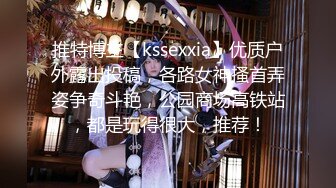 推特博主【kssexxia】优质户外露出投稿，各路女神搔首弄姿争奇斗艳，公园商场高铁站，都是玩得很大，推荐！