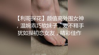 【利哥探花】颜值高外围女神，温婉乖巧软妹子，爱不释手犹如操初恋女友，精彩佳作