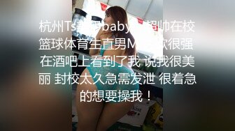 杭州Ts美伊baby - 超帅在校篮球体育生直男M 性欲很强 在酒吧上看到了我 说我很美丽 封校太久急需发泄 很着急的想要操我！