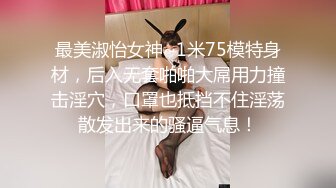 最美淑怡女神~1米75模特身材，后入无套啪啪大屌用力撞击淫穴，口罩也抵挡不住淫荡散发出来的骚逼气息！