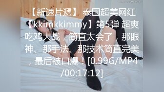 【新速片遞】 泰国超美网红【kkimkkimmy】第5弹 超爽吃鸡大战，简直太会了，那眼神、那手法、那技术简直完美，最后被口爆！[0.99G/MP4/00:17:12]