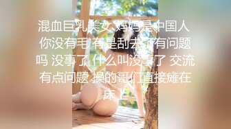 混血巨乳美女 妈妈是中国人 你没有毛 有是刮去了有问题吗 没事了 什么叫没事了 交流有点问题 操的哥们直接瘫在床上