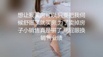 想让我买房可以,只要把我伺候舒服了就买房,为了卖掉房子小销售真是拼了,用屁眼换销售业绩