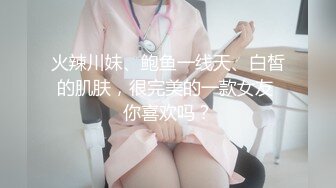 火辣川妹、鲍鱼一线天、白皙的肌肤，很完美的一款女友 你喜欢吗？