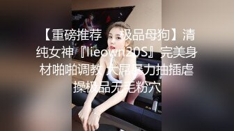 【重磅推荐❤️极品母狗】清纯女神『lieown20S』完美身材啪啪调教 大屌暴力抽插虐操极品无毛粉穴