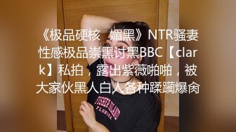 《极品硬核✅媚黑》NTR骚妻性感极品崇黑讨黑BBC【clark】私拍，露出紫薇啪啪，被大家伙黑人白人各种蹂躏爆肏