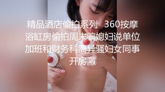 精品酒店偷拍系列❤360按摩浴缸房偷拍周末骗媳妇说单位加班和财务科离异骚妇女同事开房激