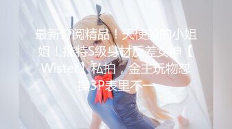 最新订阅精品！天使般的小姐姐！推特S级身材反差女神【Wister】私拍，金主玩物怼操3P表里不一