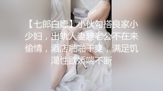 【七郎白嫖】小伙勾搭良家小少妇，出轨人妻趁老公不在来偷情，酒店啪啪干爽，满足饥渴性欲娇喘不断