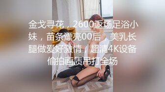  金戈寻花，2600返场足浴小妹，苗条漂亮00后，美乳长腿做爱好激情，超清4K设备偷拍画质吊打全场