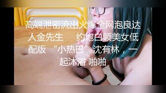 高端泄密流出火爆全网泡良达人金先生❤️约炮白领美女低配版 “小热巴”沈有林，一起沐浴 啪啪