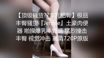 【顶级骚货??丰乳肥臀】极品丰臀骚货『Jennie』土豪肉便器 啪操爆乳丰臀逼 猛烈撞击丰臀 视觉冲击 高清720P原版