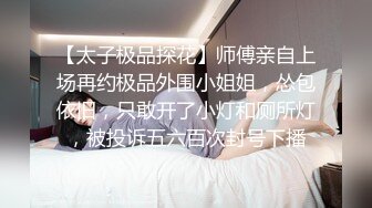 【太子极品探花】师傅亲自上场再约极品外围小姐姐，怂包依旧，只敢开了小灯和厕所灯，被投诉五六百次封号下播