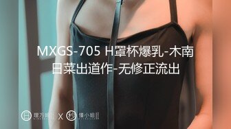 MXGS-705 H罩杯爆乳-木南日菜出道作-无修正流出