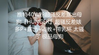 推特40W粉超骚反差露出母狗『HUNGER』超骚反差婊 多P+露出+调教+带乳环 太骚了 极品母狗