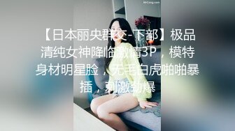 【日本丽央群交-下部】极品清纯女神降临激情3P，模特身材明星脸，无毛白虎啪啪暴插，刺激劲爆