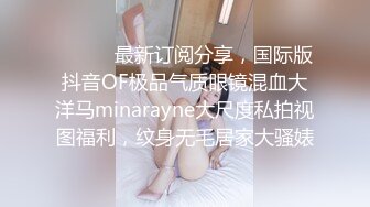 ❤️❤️最新订阅分享，国际版抖音OF极品气质眼镜混血大洋马minarayne大尺度私拍视图福利，纹身无毛居家大骚婊