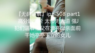  『无码破解』ipz-508 part1 高分剧情片 太惨无人道 强J犯们逼着继父在漂亮母亲面前干她亭亭玉立的女儿