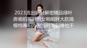 2023流出新台解密精品绿叶房偷拍两对男女啪啪胖大款搞模特兼职外围说时间到嫌他干太久了