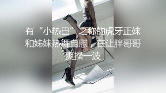 有“小热巴”之称的虎牙正妹和姊妹热舞自慰，在让胖哥哥爽操一波