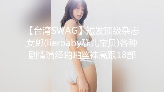 【台湾SWAG】短发顶级杂志女郎(lierbaby黎儿宝贝)各种剧情演绎啪啪丝袜高跟18部