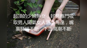 超頂的少婦熟女，好騷專門吸取男人陽氣女人界小馬達，嘴裏騷話不斷，下面高潮不斷