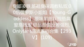 臭脚凌辱,脏鞋臭袜调教私奴,00后俄罗斯小姐姐【Young-Goddess】 原味黑丝踩脸捂鼻窒息残虐 极品颜值反差强烈,Onlyfans高清原档合集【293V】 (109)