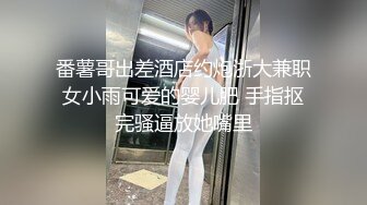 番薯哥出差酒店约炮浙大兼职女小雨可爱的婴儿肥 手指抠完骚逼放她嘴里