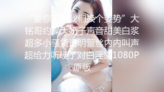 “要你干我我们换个姿势”大铭哥约操大奶子声音甜美白浆超多小骚货透明蕾丝内内叫声超给力听硬了对白淫荡1080P原版