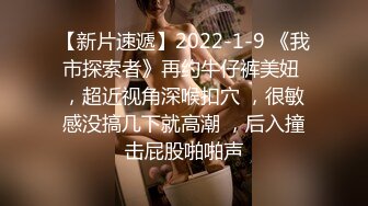 【新片速遞】2022-1-9 《我市探索者》再约牛仔裤美妞 ，超近视角深喉扣穴 ，很敏感没搞几下就高潮 ，后入撞击屁股啪啪声