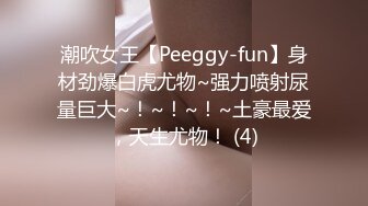 潮吹女王【Peeggy-fun】身材劲爆白虎尤物~强力喷射尿量巨大~！~！~！~土豪最爱，天生尤物！ (4)